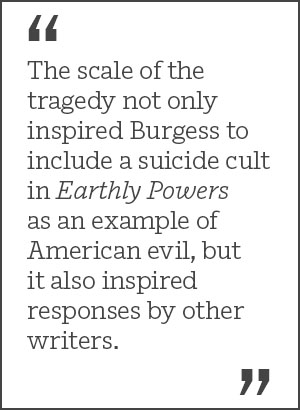 The scale of the tragedy not only inspired Burgess to include a suicide cult in Earthly Powers as an example of American evil, but it also inspired responses by other writers.